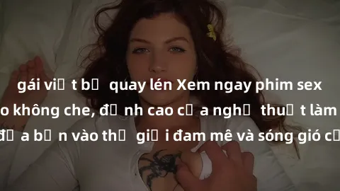 gái việt bị quay lén Xem ngay phim sex HD chất lượng cao không che, đỉnh cao của nghệ thuật làm tình, đưa bạn vào thế giới đam mê và sóng gió của tình yêu không giới hạn.