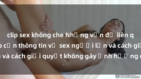 clip sex không che Những vấn đề liên quan đến việc tiếp cận thông tin về sex người lớn và cách giải quyết không gây ảnh hưởng đến trẻ em